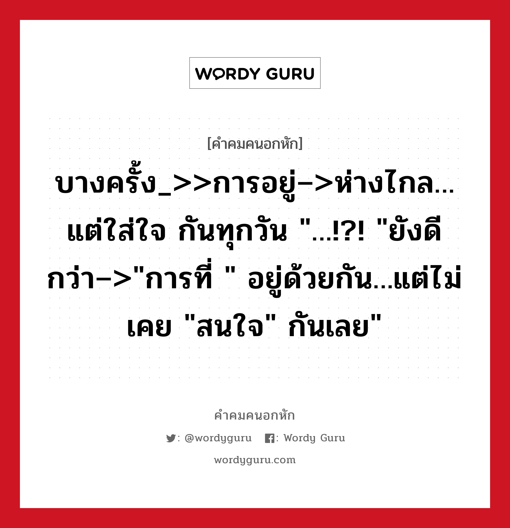 บางครั้ง_&gt;&gt;การอยู่–&gt;ห่างไกล…แต่ใส่ใจ กันทุกวัน &#34;…!?! &#34;ยังดีกว่า–&gt;&#34;การที่ &#34; อยู่ด้วยกัน…แต่ไม่เคย &#34;สนใจ&#34; กันเลย&#34;, คําคมคนอกหัก บางครั้ง_&gt;&gt;การอยู่–&gt;ห่างไกล…แต่ใส่ใจ กันทุกวัน &#34;…!?! &#34;ยังดีกว่า–&gt;&#34;การที่ &#34; อยู่ด้วยกัน…แต่ไม่เคย &#34;สนใจ&#34; กันเลย&#34;